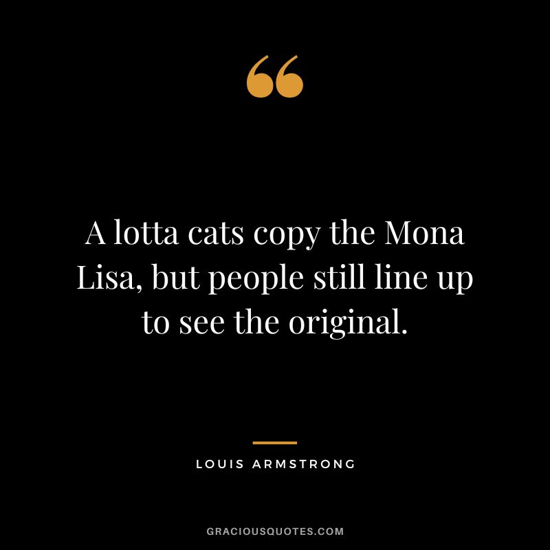 A lotta cats copy the Mona Lisa, but people still line up to see the original. - Louis Armstrong