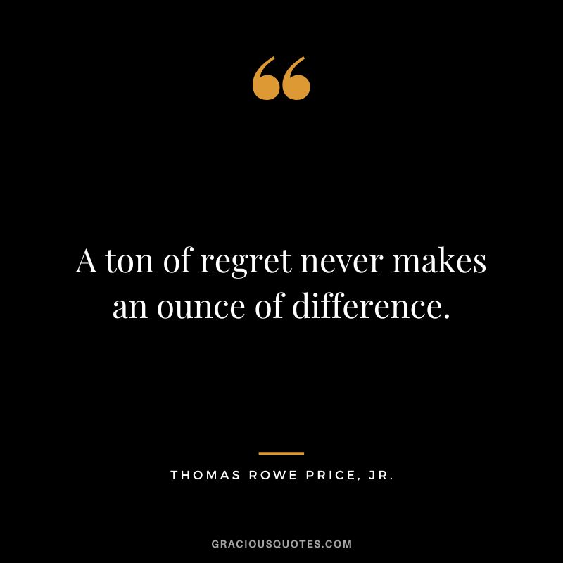 A ton of regret never makes an ounce of difference.