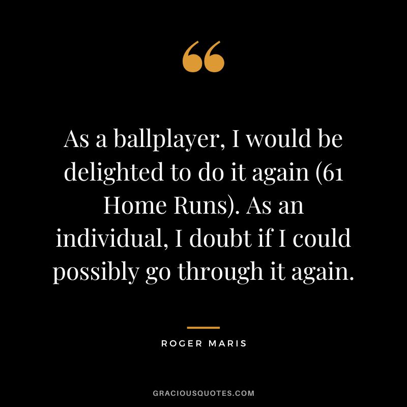 As a ballplayer, I would be delighted to do it again (61 Home Runs). As an individual, I doubt if I could possibly go through it again.