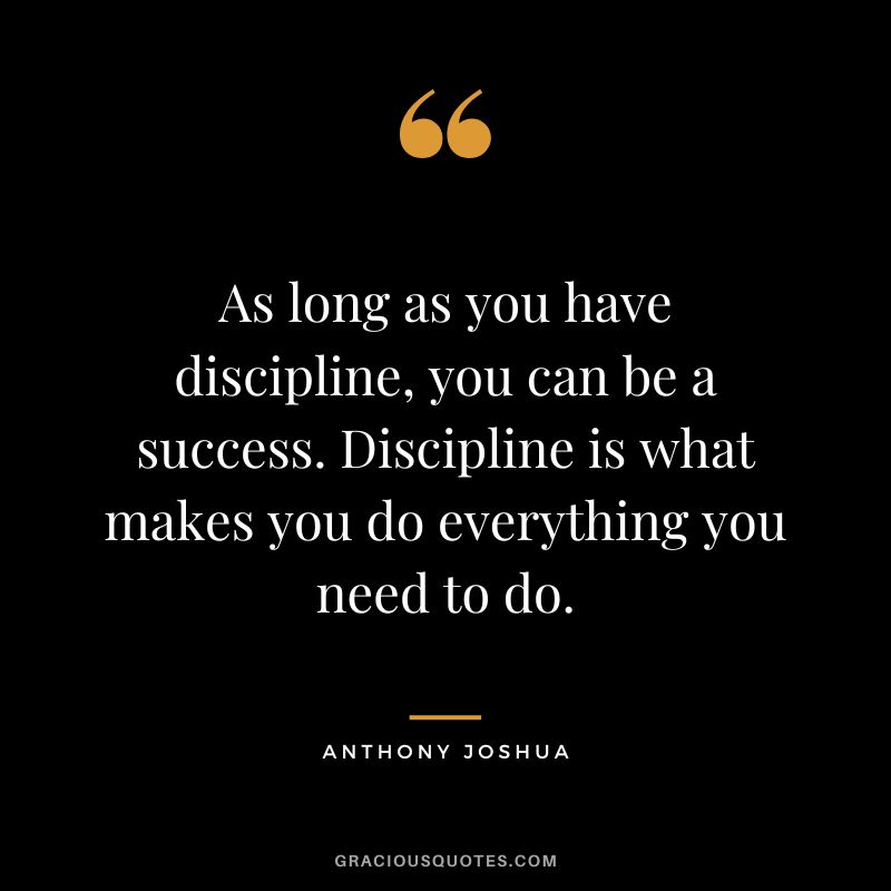 As long as you have discipline, you can be a success. Discipline is what makes you do everything you need to do.