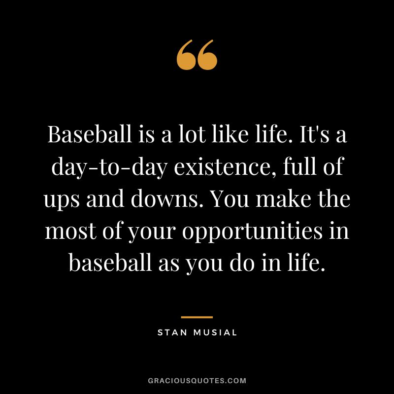 Baseball is a lot like life. It's a day-to-day existence, full of ups and downs. You make the most of your opportunities in baseball as you do in life.