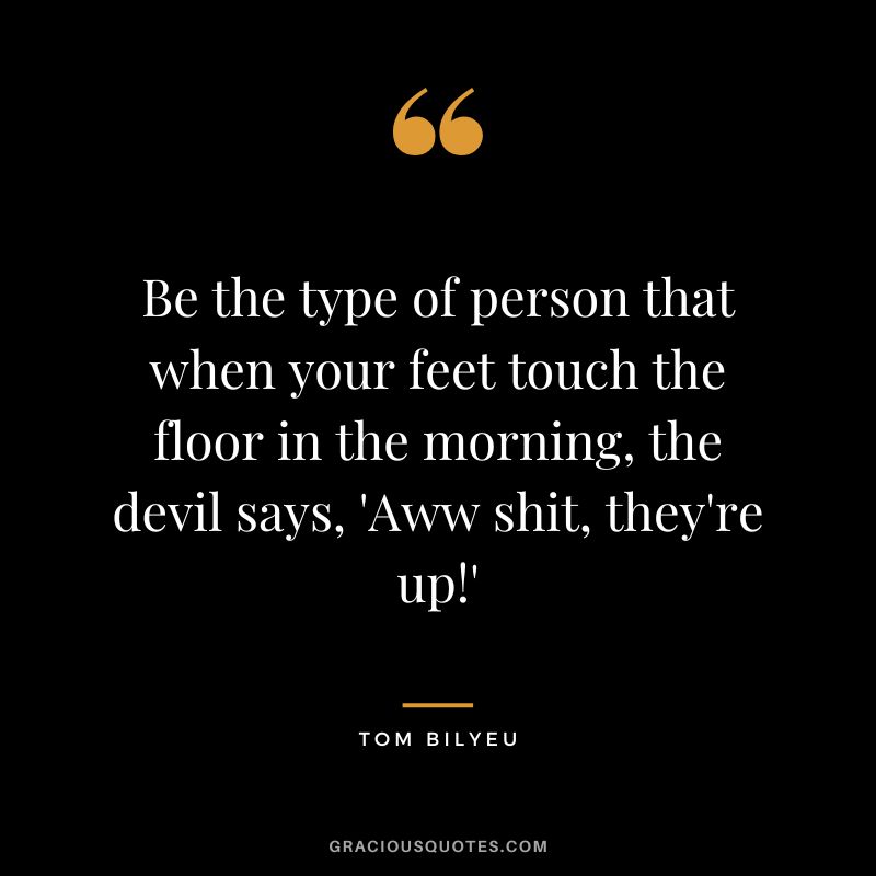 Be the type of person that when your feet touch the floor in the morning, the devil says, 'Aww shit, they're up!'