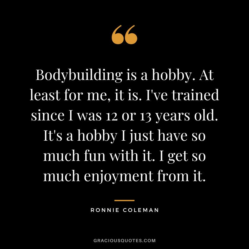 Bodybuilding is a hobby. At least for me, it is. I've trained since I was 12 or 13 years old. It's a hobby I just have so much fun with it. I get so much enjoyment from it.