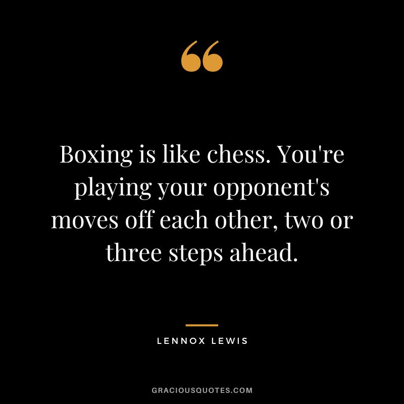 Boxing is like chess. You're playing your opponent's moves off each other, two or three steps ahead.
