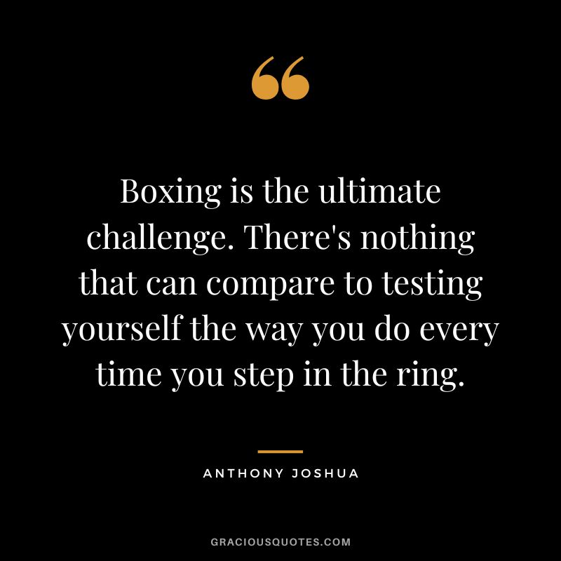 Boxing is the ultimate challenge. There's nothing that can compare to testing yourself the way you do every time you step in the ring.
