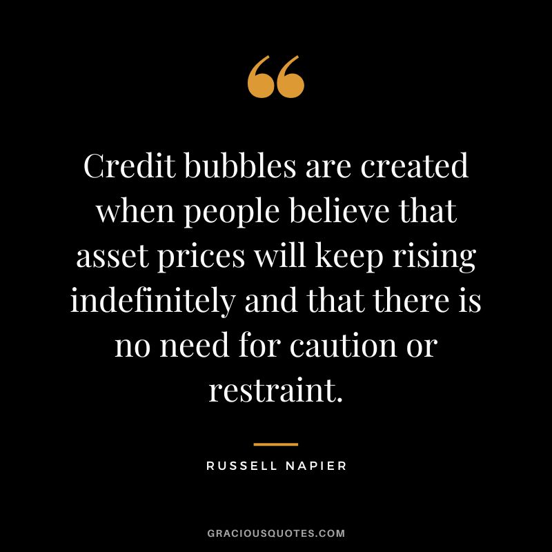 Credit bubbles are created when people believe that asset prices will keep rising indefinitely and that there is no need for caution or restraint.