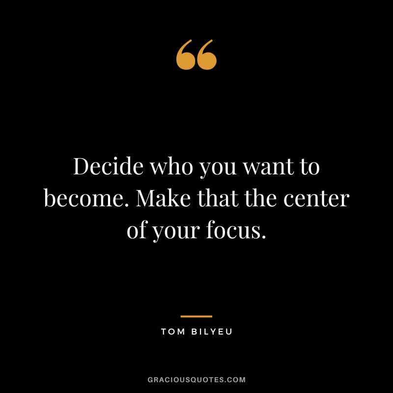 Decide who you want to become. Make that the center of your focus.