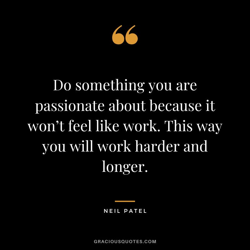 Do something you are passionate about because it won’t feel like work. This way you will work harder and longer.