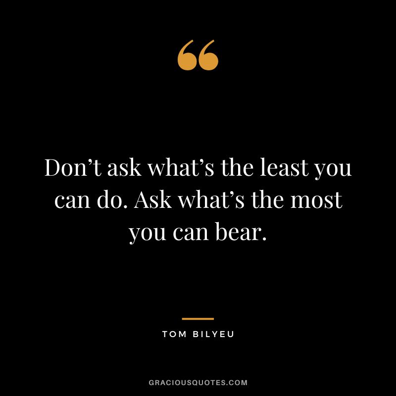 Don’t ask what’s the least you can do. Ask what’s the most you can bear.