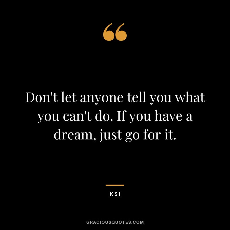Don't let anyone tell you what you can't do. If you have a dream, just go for it.