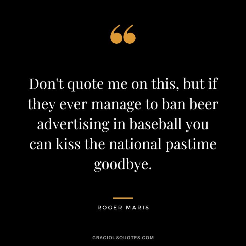 Don't quote me on this, but if they ever manage to ban beer advertising in baseball you can kiss the national pastime goodbye.