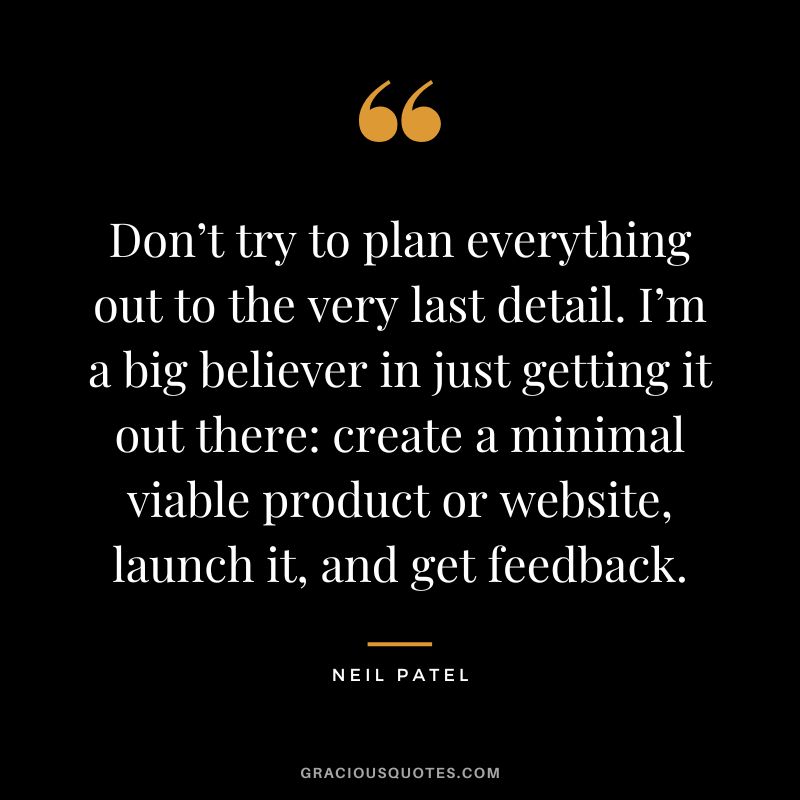 Don’t try to plan everything out to the very last detail. I’m a big believer in just getting it out there create a minimal viable product or website, launch it, and get feedback.