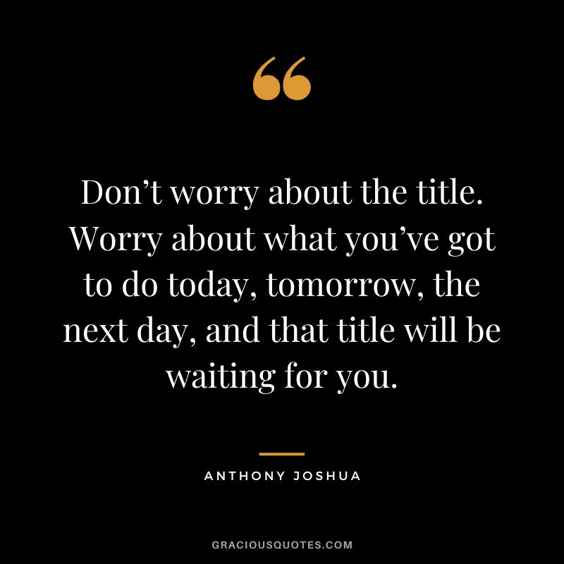 Don’t worry about the title. Worry about what you’ve got to do today, tomorrow, the next day, and that title will be waiting for you.