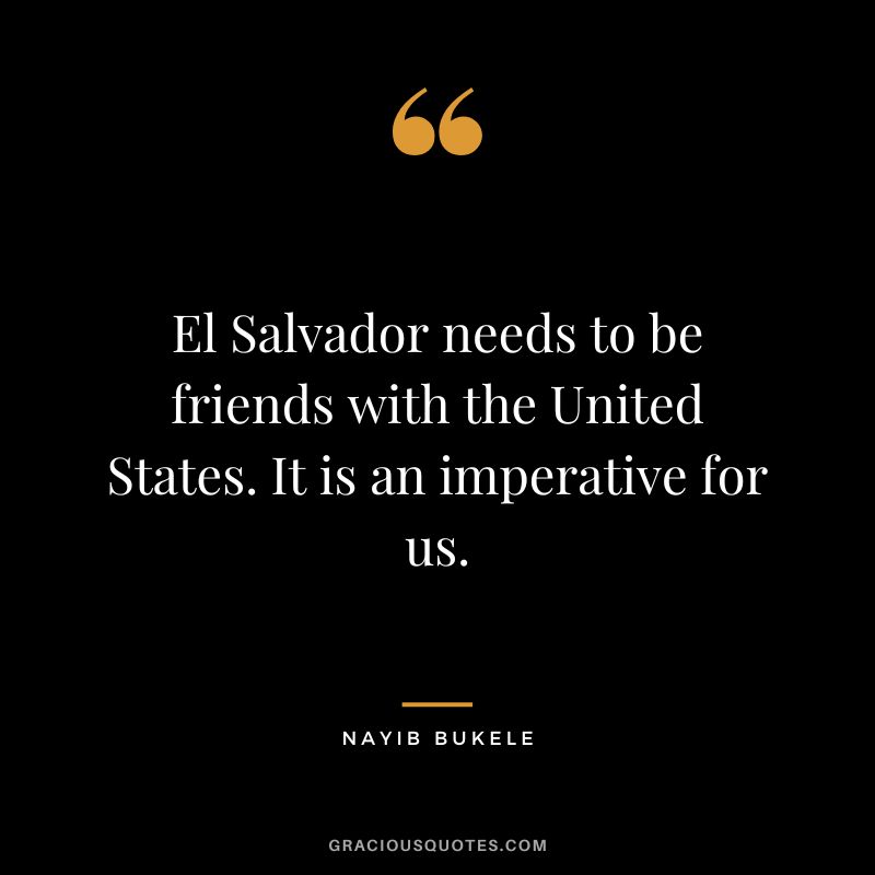 El Salvador needs to be friends with the United States. It is an imperative for us.