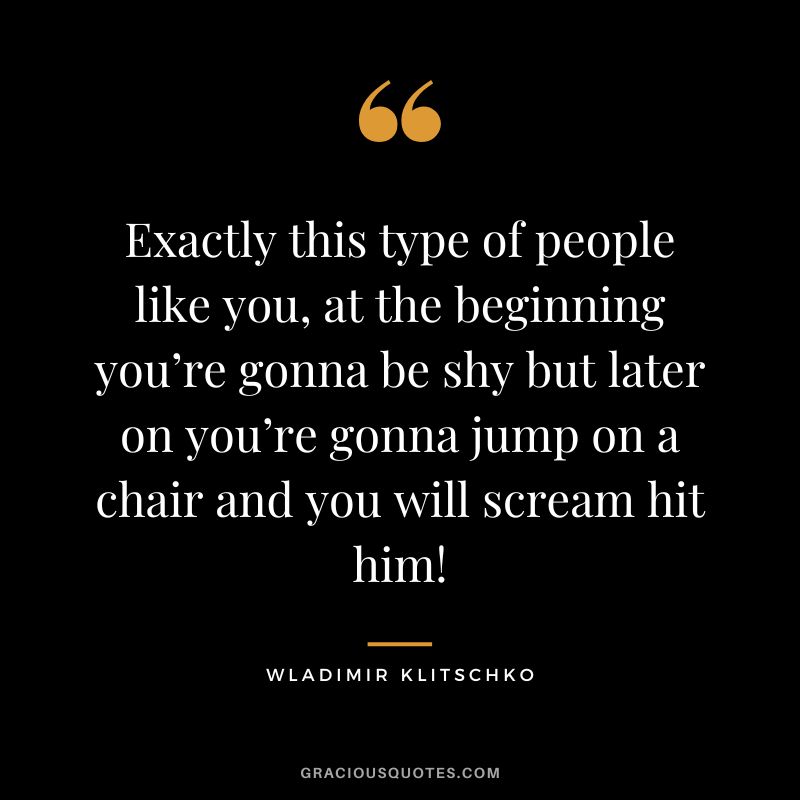 Exactly this type of people like you, at the beginning you’re gonna be shy but later on you’re gonna jump on a chair and you will scream hit him!