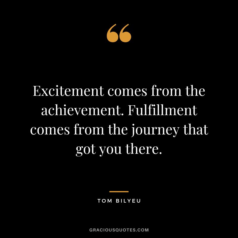 Excitement comes from the achievement. Fulfillment comes from the journey that got you there.