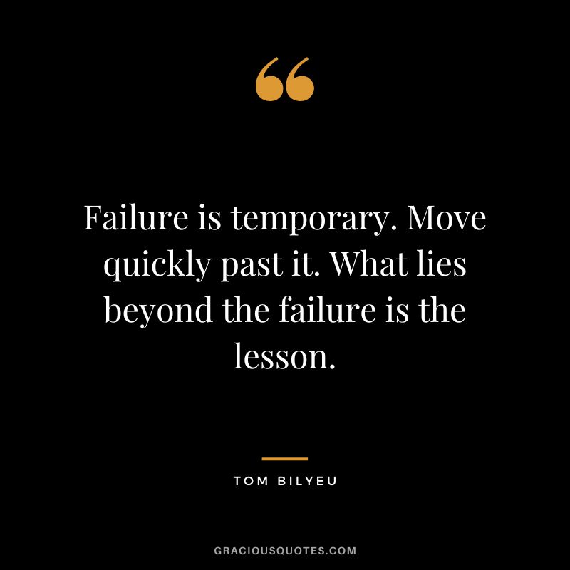 Failure is temporary. Move quickly past it. What lies beyond the failure is the lesson.