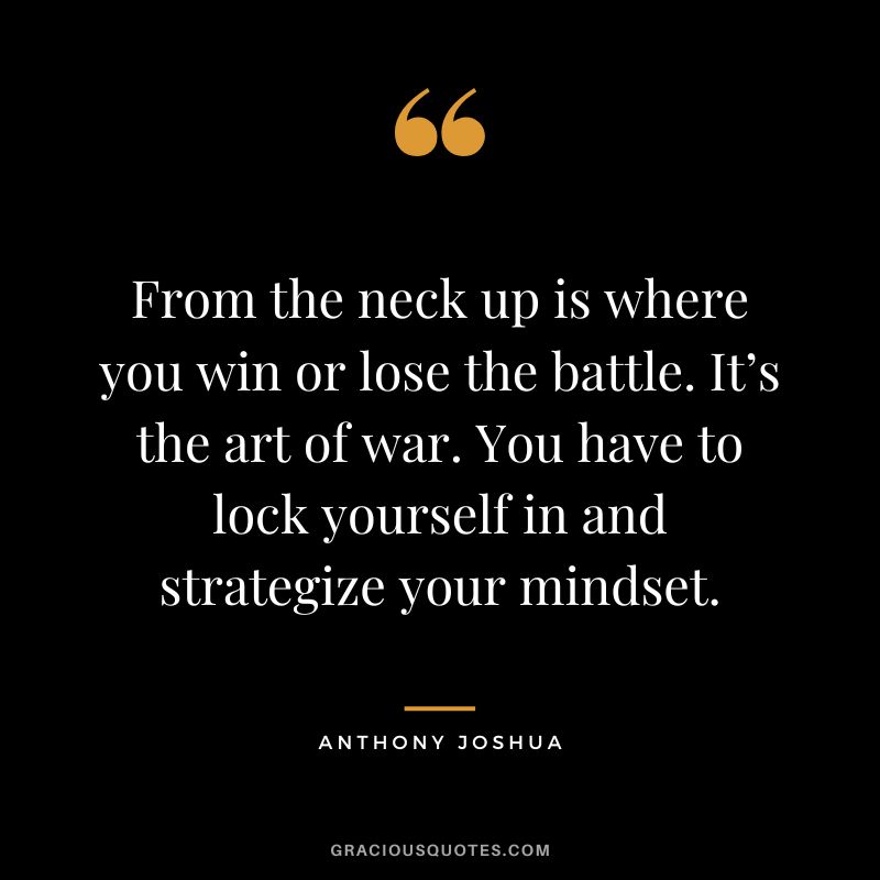 From the neck up is where you win or lose the battle. It’s the art of war. You have to lock yourself in and strategize your mindset.