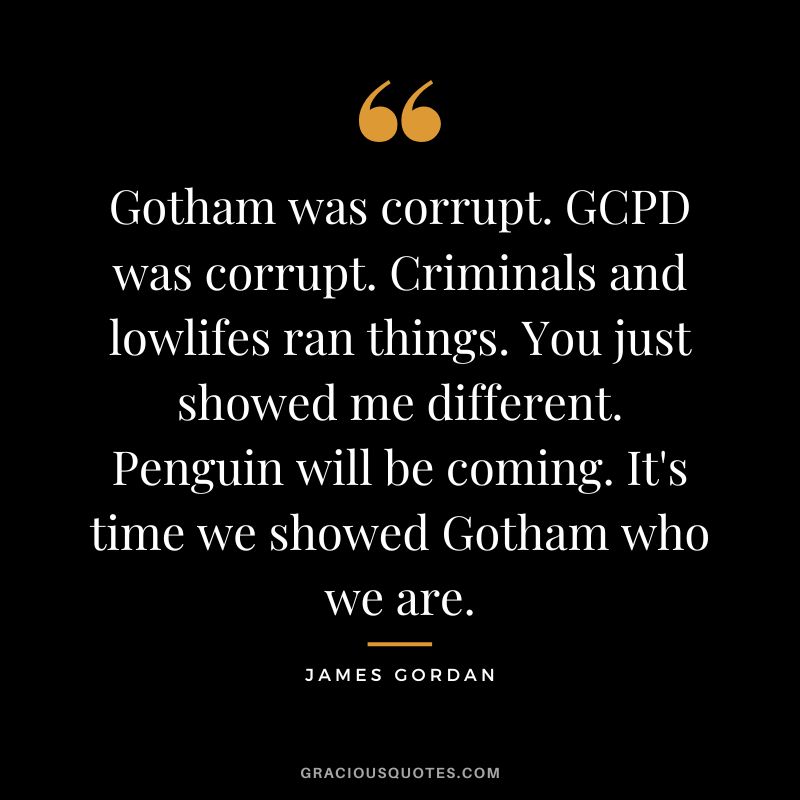 Gotham was corrupt. GCPD was corrupt. Criminals and lowlifes ran things. You just showed me different. Penguin will be coming. It's time we showed Gotham who we are.