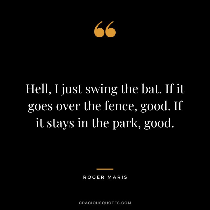 Hell, I just swing the bat. If it goes over the fence, good. If it stays in the park, good.