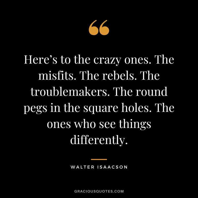 Here’s to the crazy ones. The misfits. The rebels. The troublemakers. The round pegs in the square holes. The ones who see things differently.