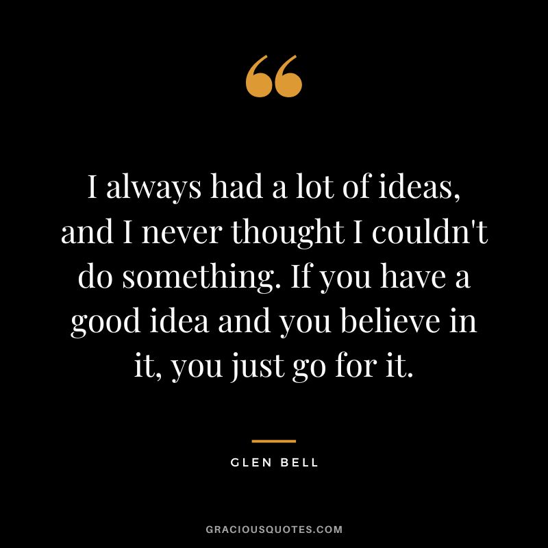 I always had a lot of ideas, and I never thought I couldn't do something. If you have a good idea and you believe in it, you just go for it.