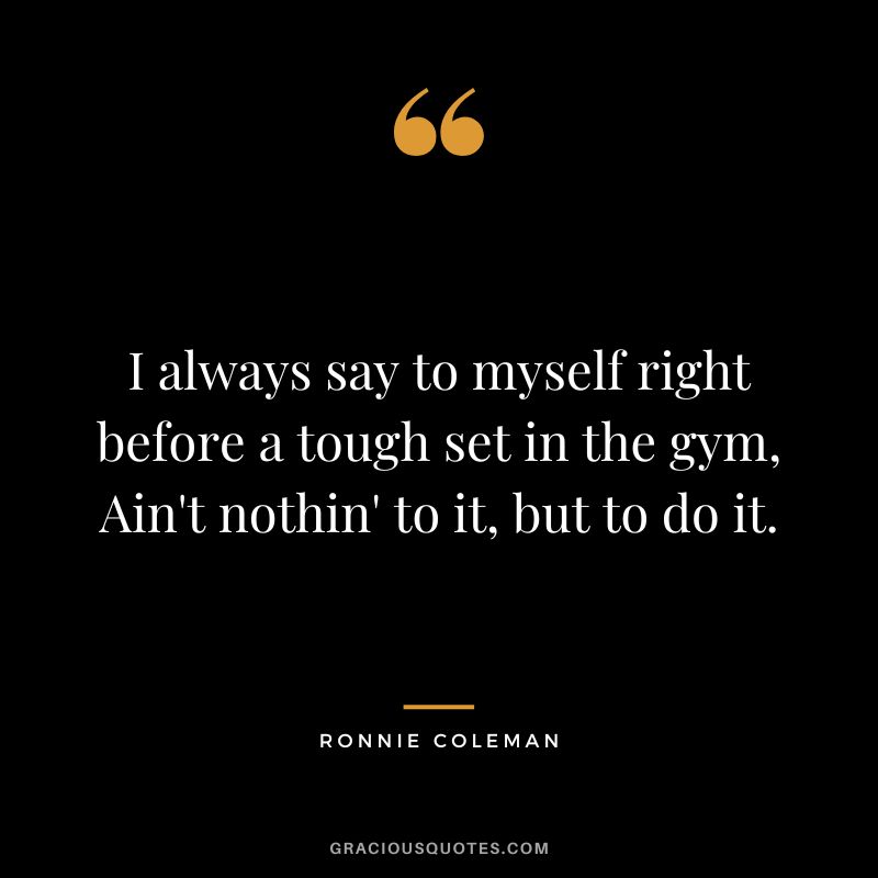 I always say to myself right before a tough set in the gym, Ain't nothin' to it, but to do it.