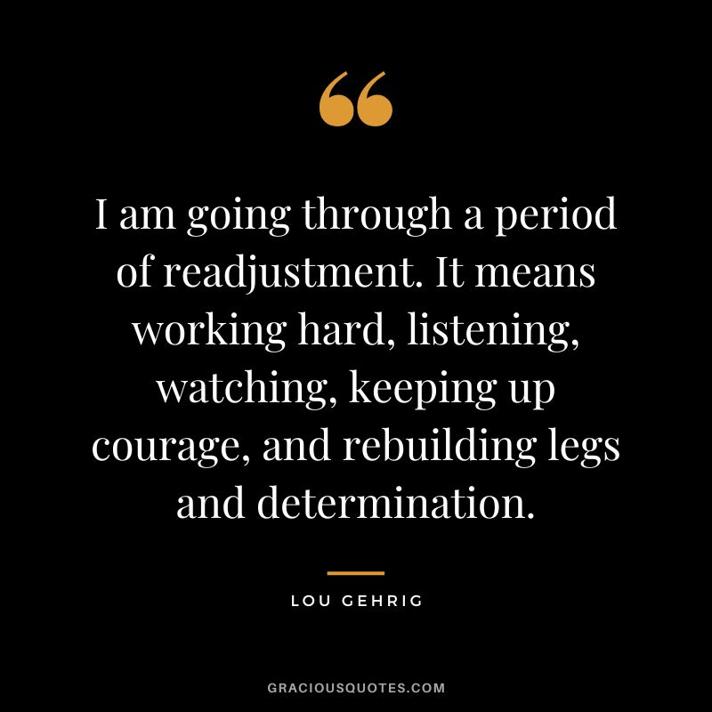 I am going through a period of readjustment. It means working hard, listening, watching, keeping up courage, and rebuilding legs and determination.