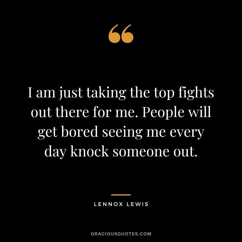 I am just taking the top fights out there for me. People will get bored seeing me every day knock someone out.