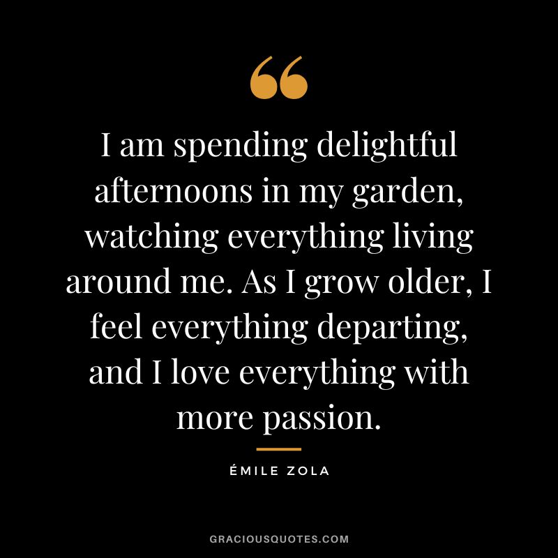 I am spending delightful afternoons in my garden, watching everything living around me. As I grow older, I feel everything departing, and I love everything with more passion.