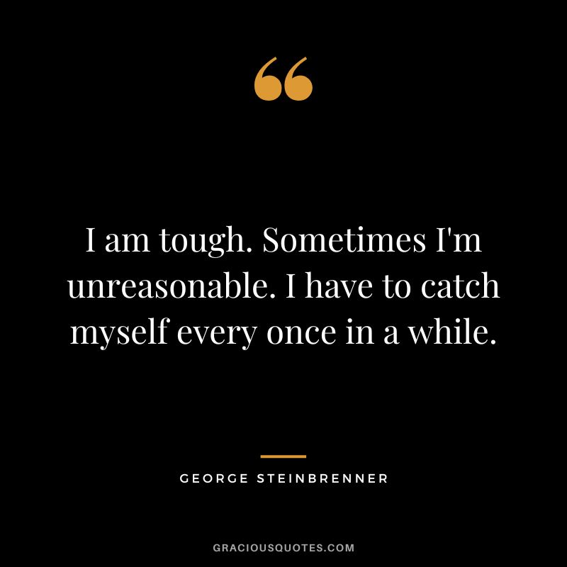 I am tough. Sometimes I'm unreasonable. I have to catch myself every once in a while.