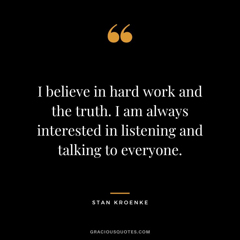 I believe in hard work and the truth. I am always interested in listening and talking to everyone.