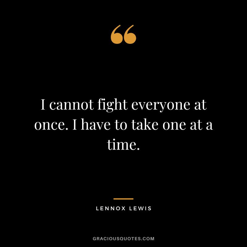 I cannot fight everyone at once. I have to take one at a time.