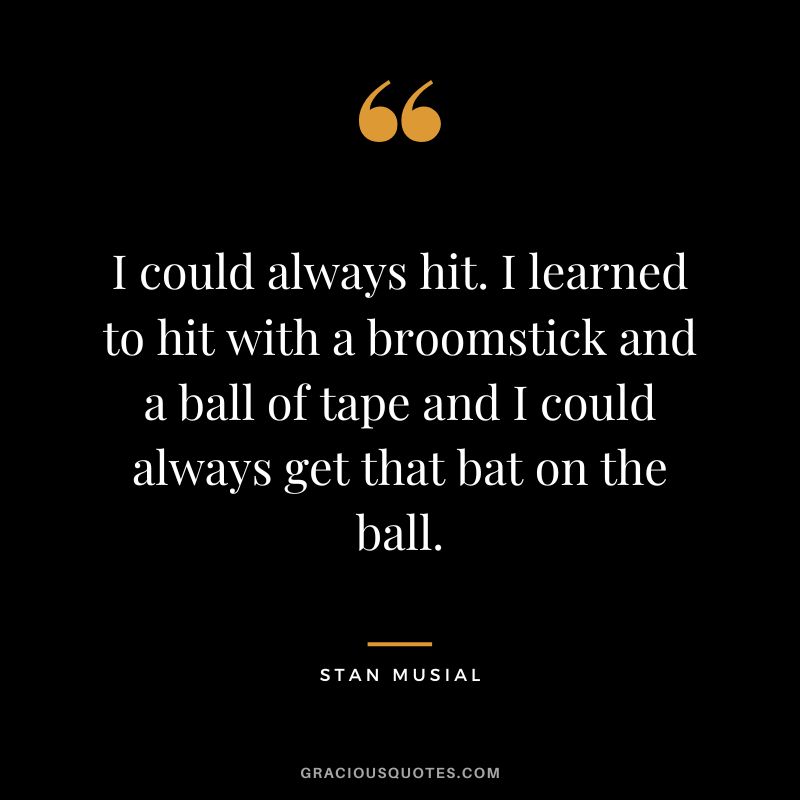 I could always hit. I learned to hit with a broomstick and a ball of tape and I could always get that bat on the ball.