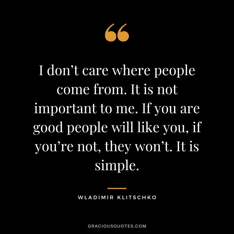 I don’t care where people come from. It is not important to me. If you are good people will like you, if you’re not, they won’t. It is simple.