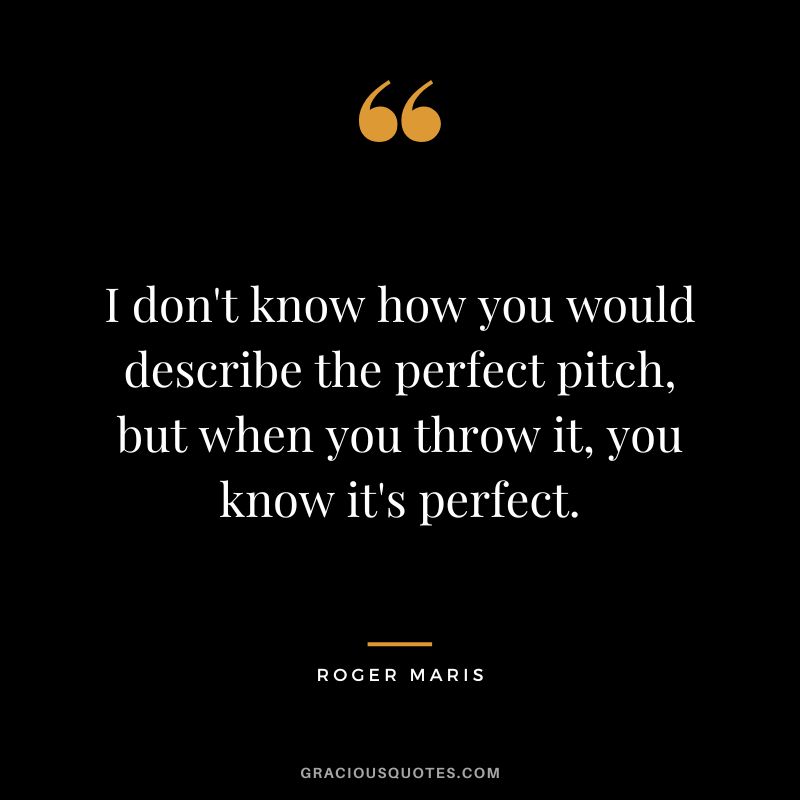 I don't know how you would describe the perfect pitch, but when you throw it, you know it's perfect.