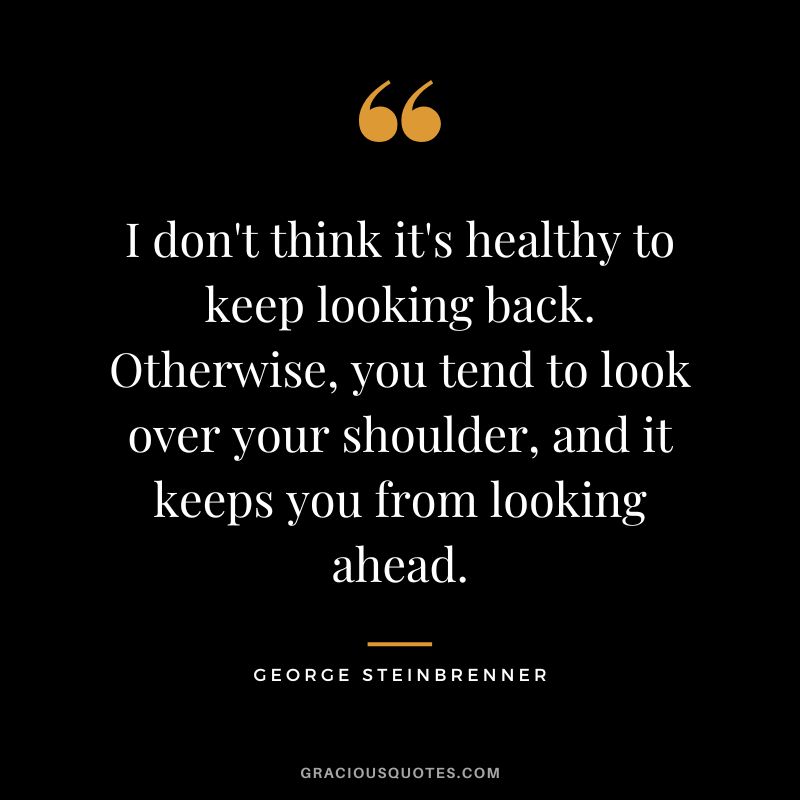 I don't think it's healthy to keep looking back. Otherwise, you tend to look over your shoulder, and it keeps you from looking ahead.