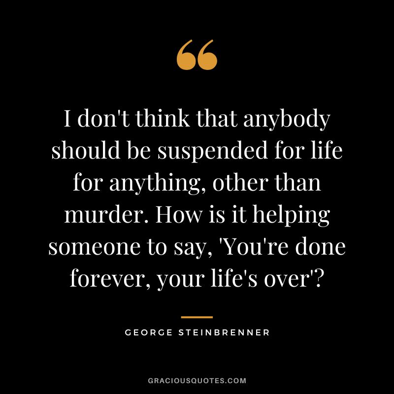 I don't think that anybody should be suspended for life for anything, other than murder. How is it helping someone to say, 'You're done forever, your life's over'