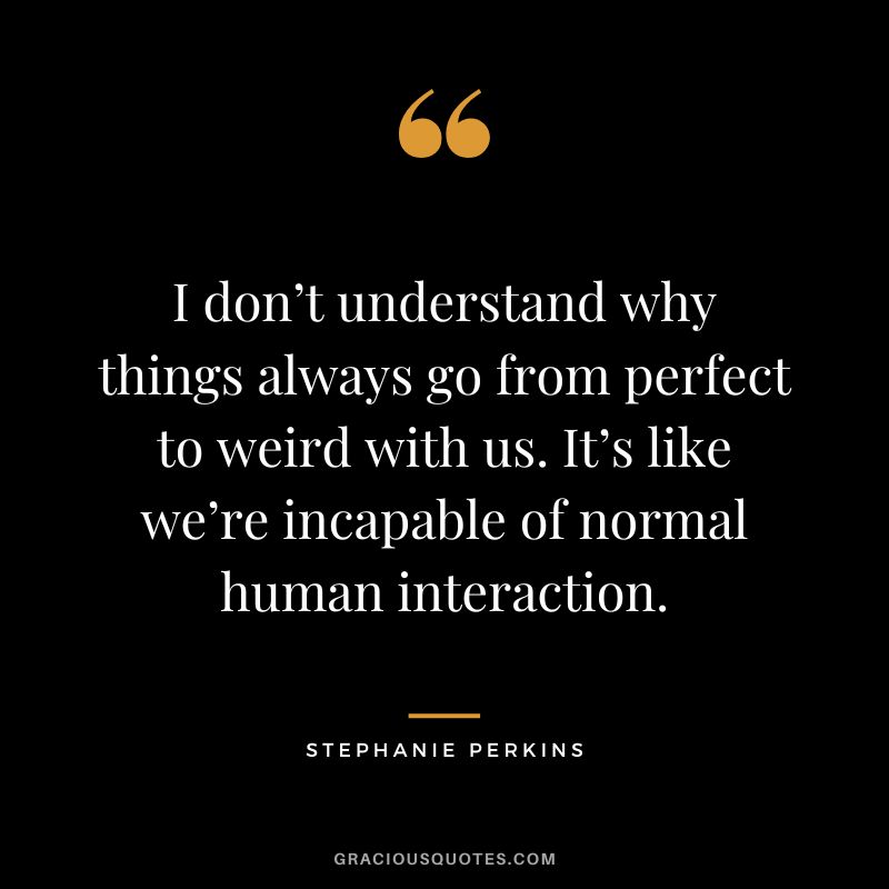 I don’t understand why things always go from perfect to weird with us. It’s like we’re incapable of normal human interaction.