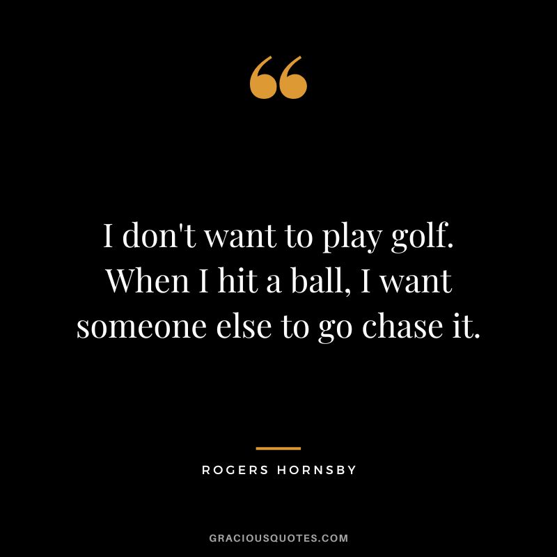 I don't want to play golf. When I hit a ball, I want someone else to go chase it.