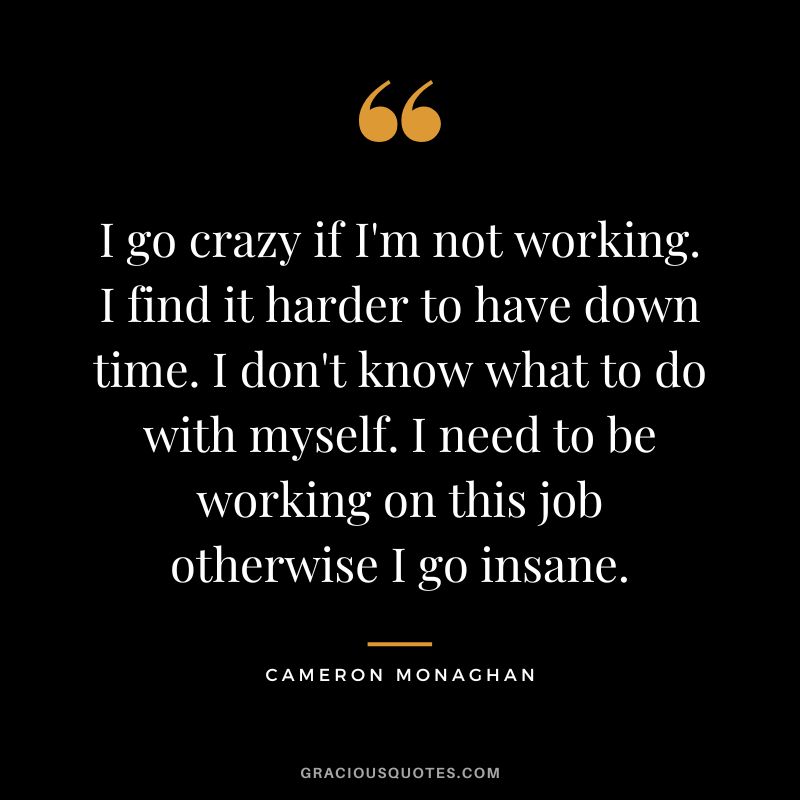 I go crazy if I'm not working. I find it harder to have down time. I don't know what to do with myself. I need to be working on this job otherwise I go insane.