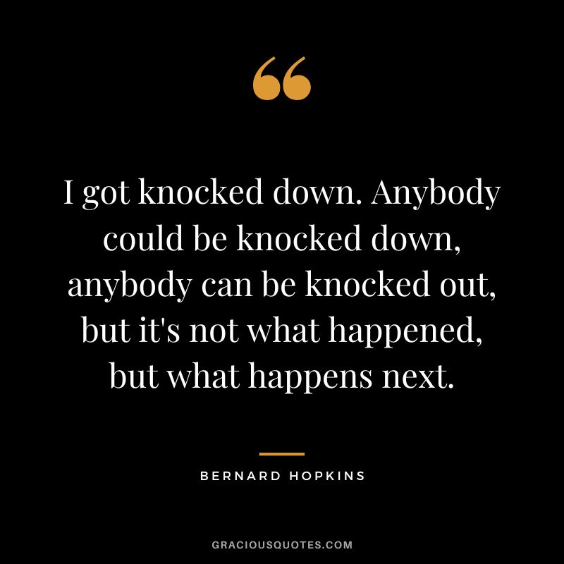 I got knocked down. Anybody could be knocked down, anybody can be knocked out, but it's not what happened, but what happens next.