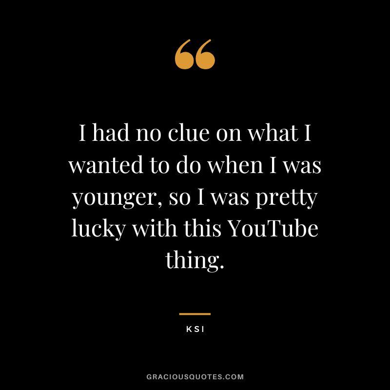 I had no clue on what I wanted to do when I was younger, so I was pretty lucky with this YouTube thing.