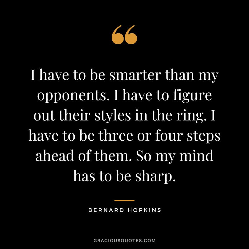 I have to be smarter than my opponents. I have to figure out their styles in the ring. I have to be three or four steps ahead of them. So my mind has to be sharp.