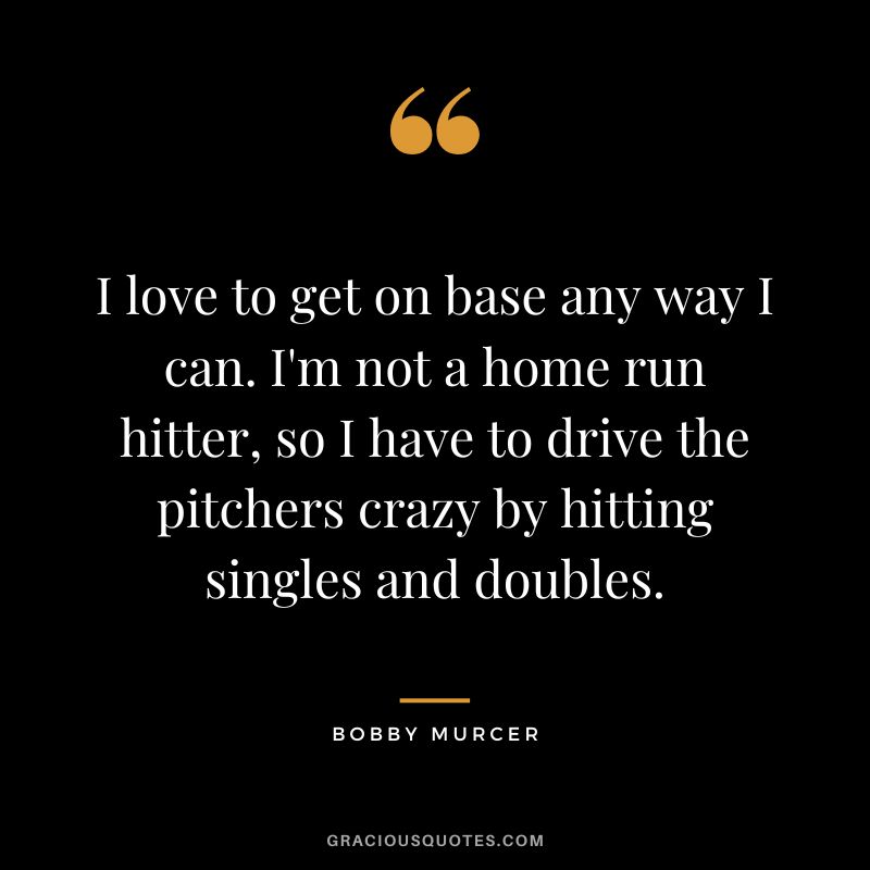 I love to get on base any way I can. I'm not a home run hitter, so I have to drive the pitchers crazy by hitting singles and doubles.