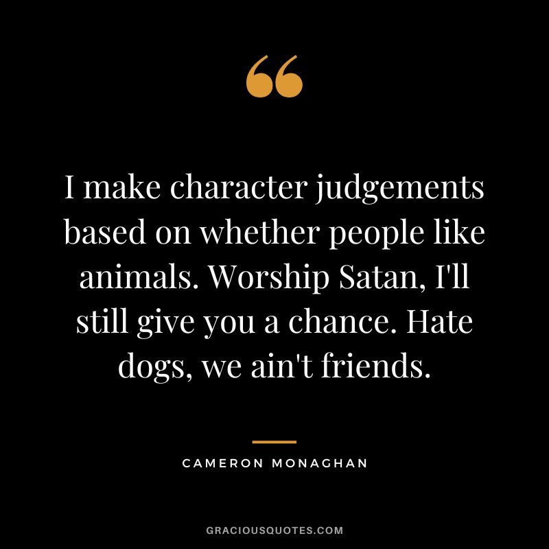 I make character judgements based on whether people like animals. Worship Satan, I'll still give you a chance. Hate dogs, we ain't friends.