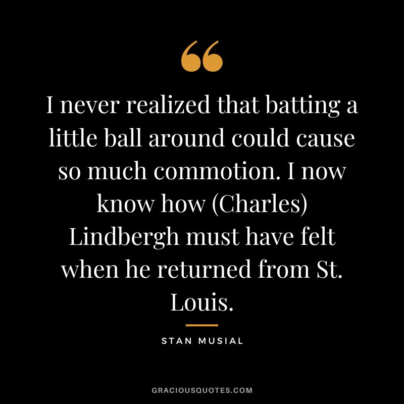 I never realized that batting a little ball around could cause so much commotion. I now know how (Charles) Lindbergh must have felt when he returned from St. Louis.