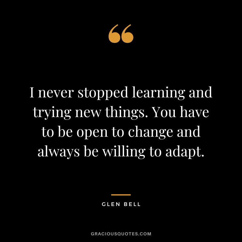 I never stopped learning and trying new things. You have to be open to change and always be willing to adapt.