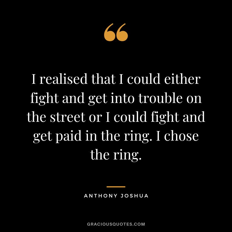 I realised that I could either fight and get into trouble on the street or I could fight and get paid in the ring. I chose the ring.