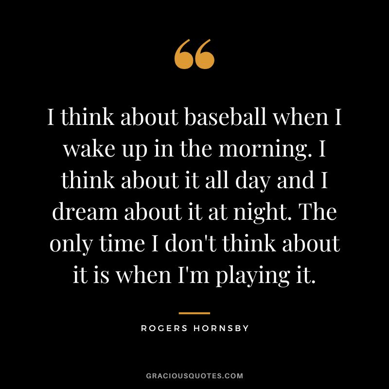 I think about baseball when I wake up in the morning. I think about it all day and I dream about it at night. The only time I don't think about it is when I'm playing it.